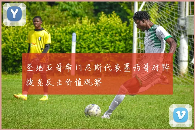 圣地亚哥希门尼斯代表墨西哥对阵捷克反击价值观察