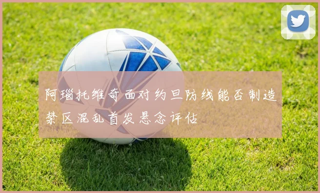 阿瑙托维奇面对约旦防线能否制造禁区混乱首发悬念评估