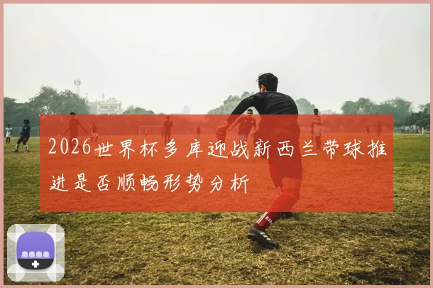 2026世界杯多库迎战新西兰带球推进是否顺畅形势分析