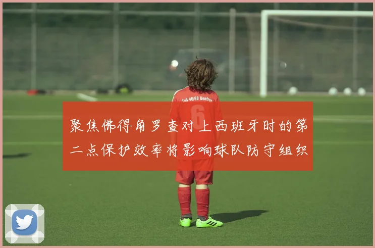 聚焦佛得角罗查对上西班牙时的第二点保护效率将影响球队防守组织