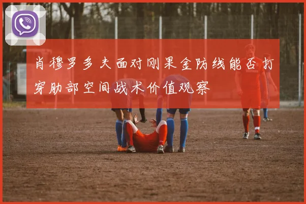 肖穆罗多夫面对刚果金防线能否打穿肋部空间战术价值观察
