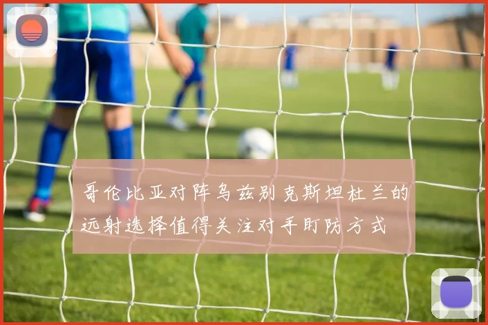 哥伦比亚对阵乌兹别克斯坦杜兰的远射选择值得关注对手盯防方式