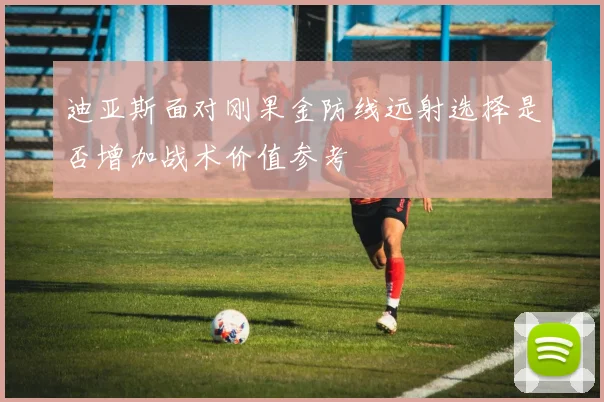 迪亚斯面对刚果金防线远射选择是否增加战术价值参考