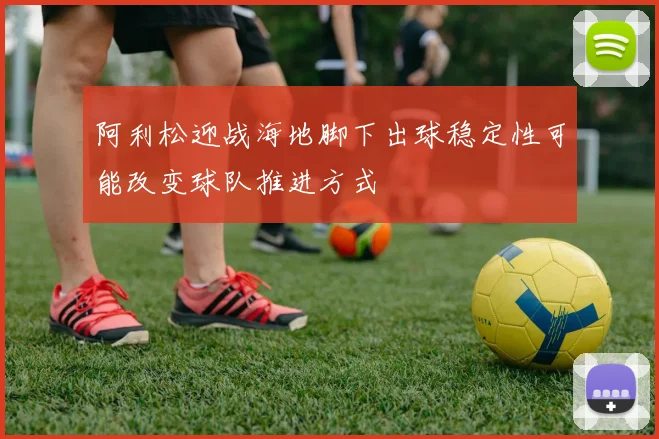 阿利松迎战海地脚下出球稳定性可能改变球队推进方式
